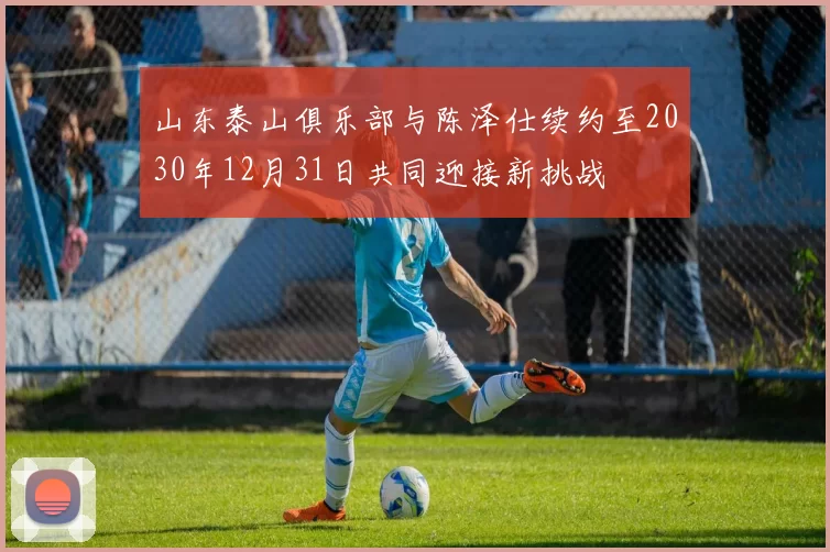 山东泰山俱乐部与陈泽仕续约至2030年12月31日共同迎接新挑战
