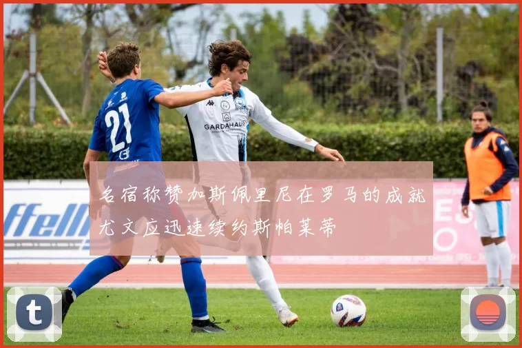 名宿称赞加斯佩里尼在罗马的成就尤文应迅速续约斯帕莱蒂