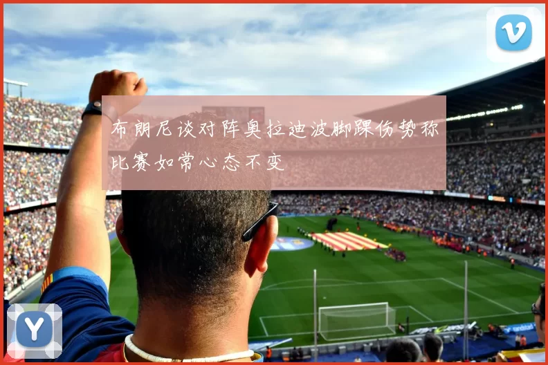 布朗尼谈对阵奥拉迪波脚踝伤势称比赛如常心态不变