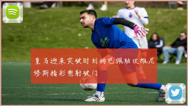 皇马迎来突破时刻姆巴佩助攻维尼修斯精彩兜射破门