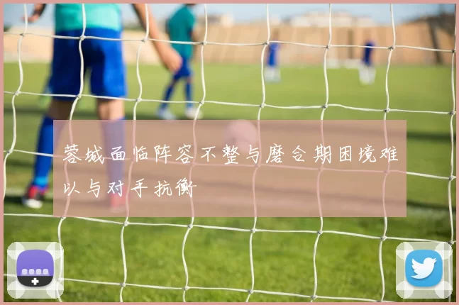 蓉城面临阵容不整与磨合期困境难以与对手抗衡