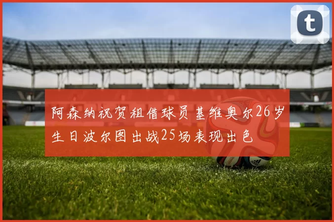 阿森纳祝贺租借球员基维奥尔26岁生日波尔图出战25场表现出色