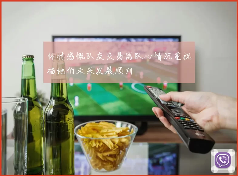 怀特感慨队友交易离队心情沉重祝福他们未来发展顺利