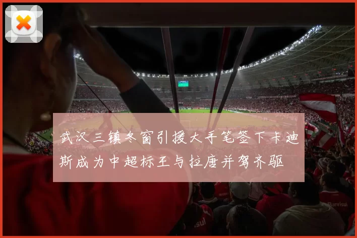 武汉三镇冬窗引援大手笔签下卡迪斯成为中超标王与拉唐并驾齐驱