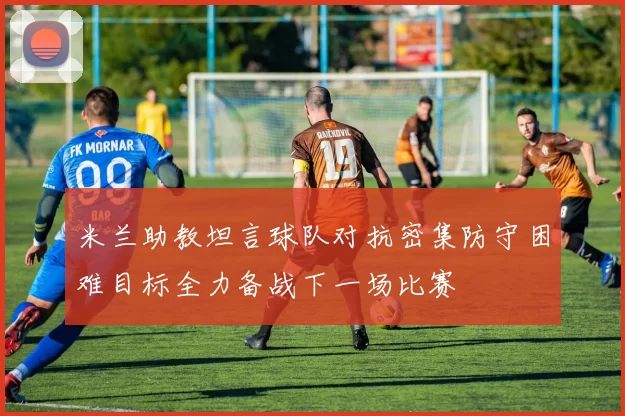 米兰助教坦言球队对抗密集防守困难目标全力备战下一场比赛