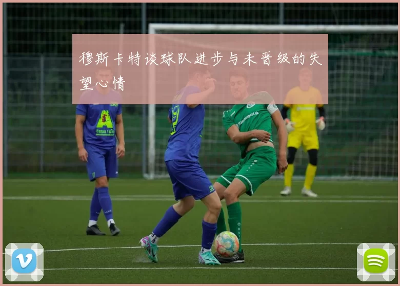 穆斯卡特谈球队进步与未晋级的失望心情