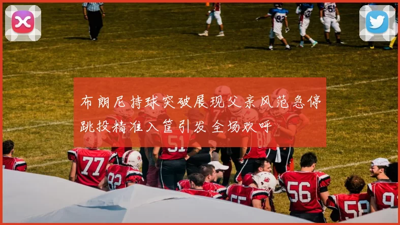 布朗尼持球突破展现父亲风范急停跳投精准入筐引发全场欢呼