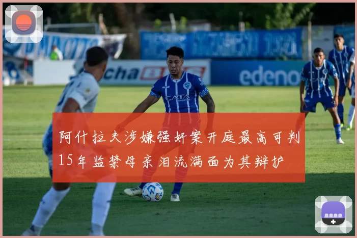 阿什拉夫涉嫌强奸案开庭最高可判15年监禁母亲泪流满面为其辩护