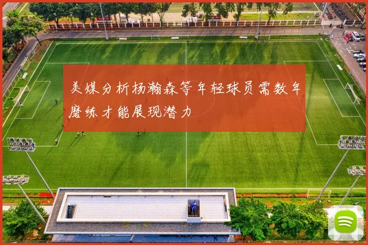 美媒分析杨瀚森等年轻球员需数年磨练才能展现潜力