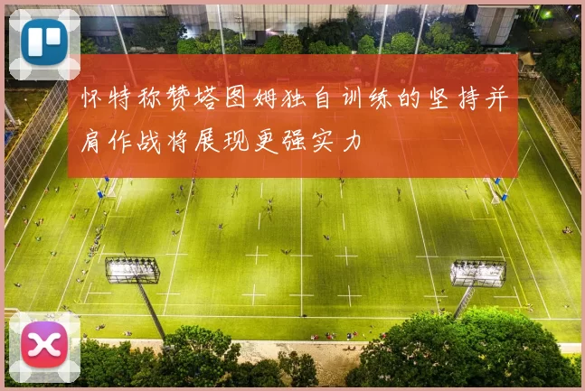 怀特称赞塔图姆独自训练的坚持并肩作战将展现更强实力