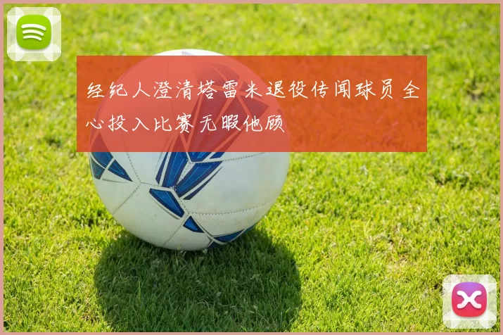 经纪人澄清塔雷米退役传闻球员全心投入比赛无暇他顾