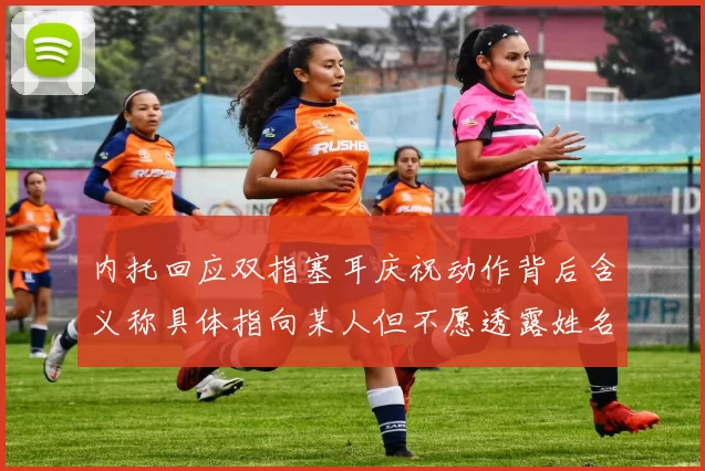 内托回应双指塞耳庆祝动作背后含义称具体指向某人但不愿透露姓名