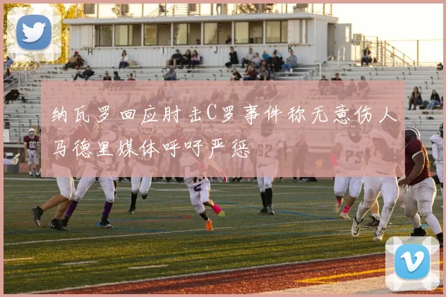 纳瓦罗回应肘击C罗事件称无意伤人马德里媒体呼吁严惩