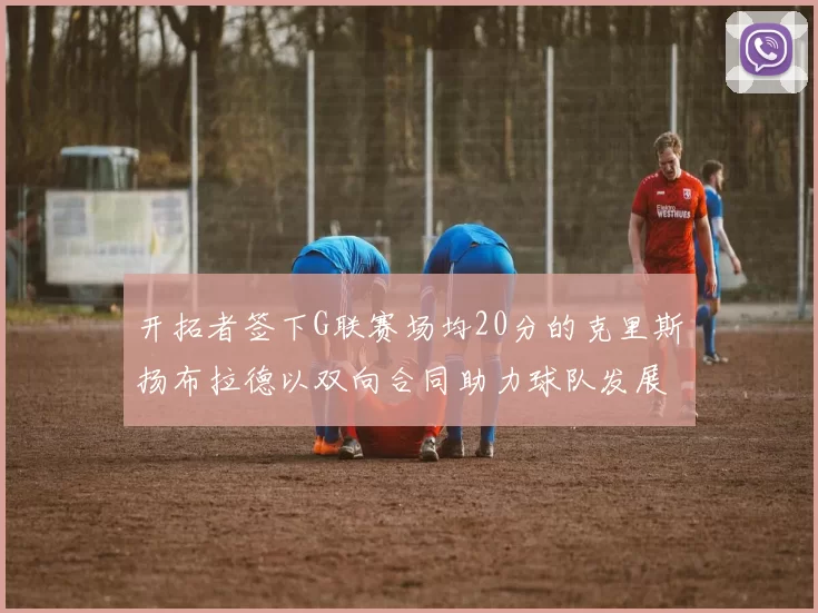 开拓者签下G联赛场均20分的克里斯扬布拉德以双向合同助力球队发展