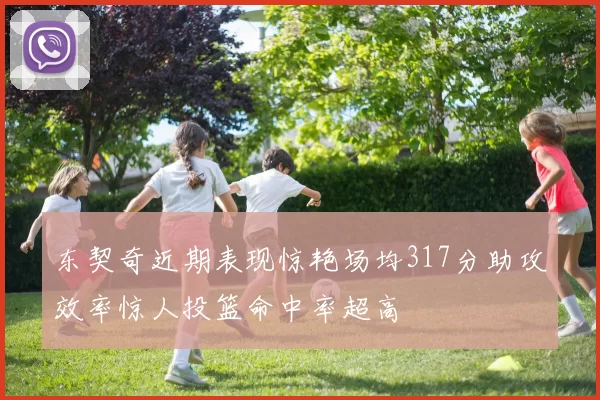 东契奇近期表现惊艳场均317分助攻效率惊人投篮命中率超高