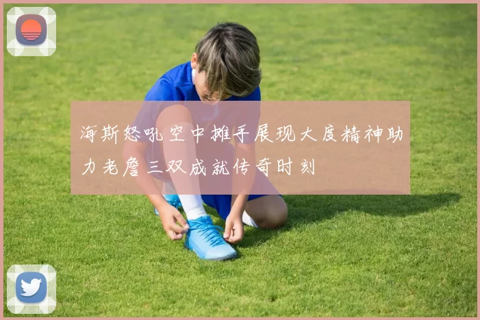 海斯怒吼空中摊手展现大度精神助力老詹三双成就传奇时刻