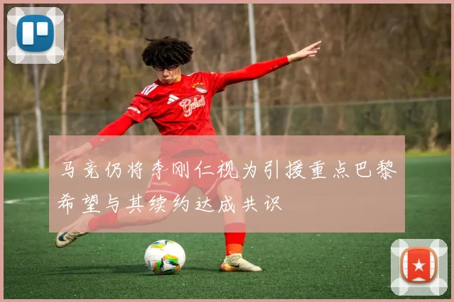 马竞仍将李刚仁视为引援重点巴黎希望与其续约达成共识
