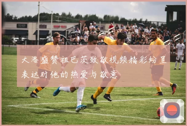 大洛盛赞祖巴茨致敬视频精彩纷呈表达对他的热爱与敬意