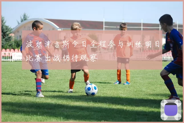 波尔津吉斯今日全程参与训练明日比赛出战仍待观察